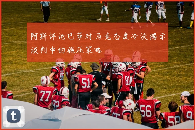 阿斯评论巴萨对马竞态度冷淡揭示谈判中的施压策略