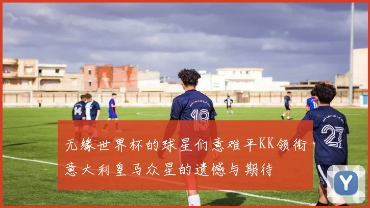 无缘世界杯的球星们意难平KK领衔意大利皇马众星的遗憾与期待
