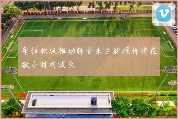 希拉积极推动转会米兰新报价将在数小时内提交