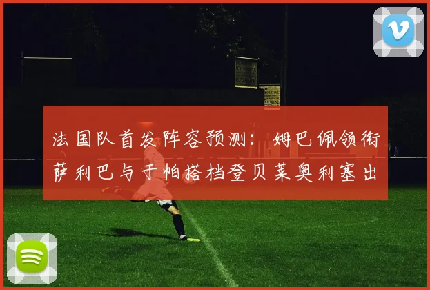 法国队首发阵容预测：姆巴佩领衔萨利巴与于帕搭档登贝莱奥利塞出战