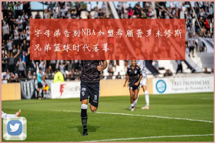 字母弟告别NBA加盟希腊普罗米修斯兄弟篮球时代落幕