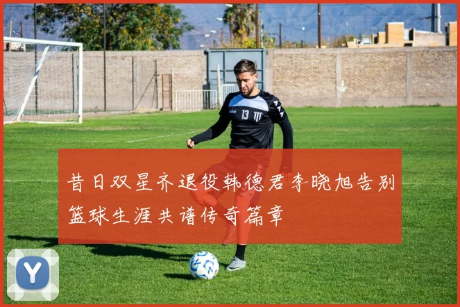 昔日双星齐退役韩德君李晓旭告别篮球生涯共谱传奇篇章