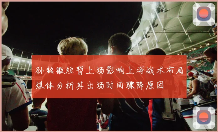 孙铭徽短暂上场影响上海战术布局媒体分析其出场时间骤降原因