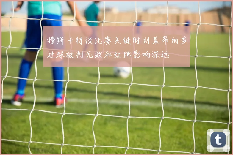 穆斯卡特谈比赛关键时刻莱昂纳多进球被判无效和红牌影响深远