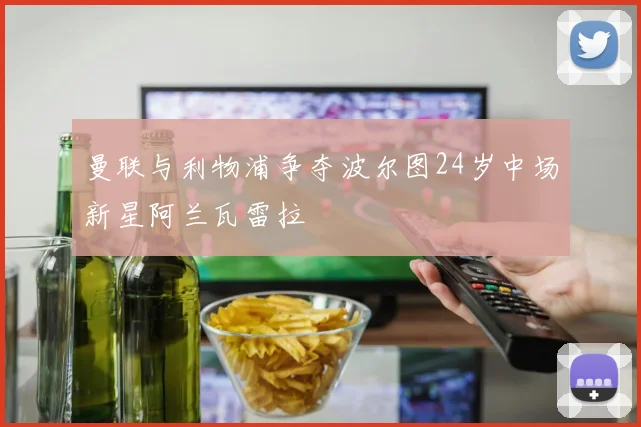 曼联与利物浦争夺波尔图24岁中场新星阿兰瓦雷拉