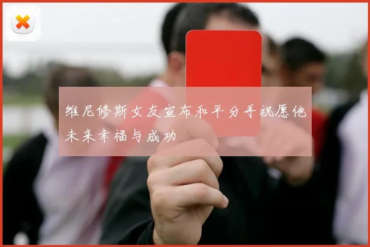 维尼修斯女友宣布和平分手祝愿他未来幸福与成功