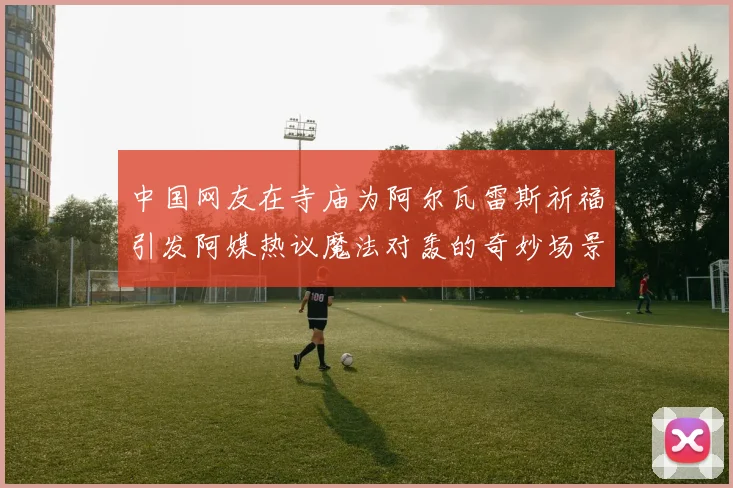 中国网友在寺庙为阿尔瓦雷斯祈福引发阿媒热议魔法对轰的奇妙场景
